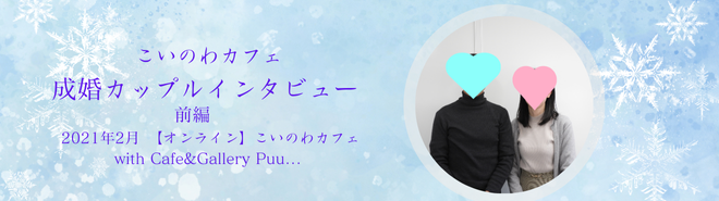 「会った時に話のネタがなくなったら困るから、ネタは取っておいてください」こいのわカフェ成婚カップルインタビュー　 【オンライン】Cafe&Gallery Puu…前編